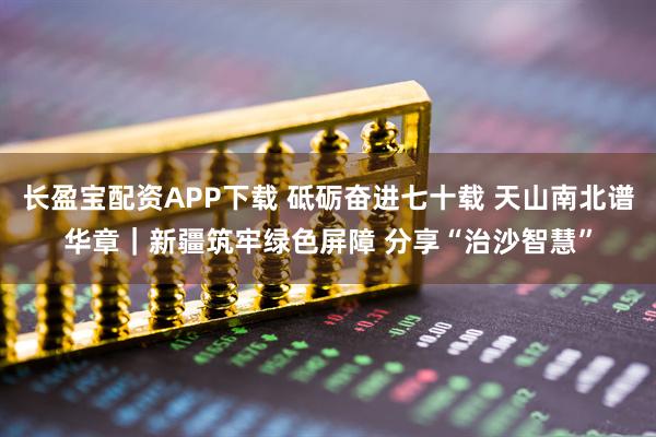 长盈宝配资APP下载 砥砺奋进七十载&#32;天山南北谱华章｜新疆筑牢绿色屏障&#32;分享“治沙智慧”