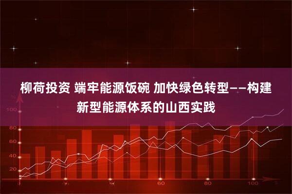 柳荷投资 端牢能源饭碗&#32;加快绿色转型——构建新型能源体系的山西实践