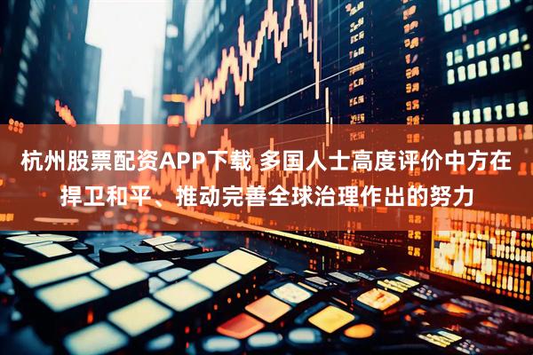杭州股票配资APP下载 多国人士高度评价中方在捍卫和平、推动完善全球治理作出的努力