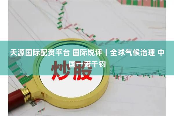 天源国际配资平台 国际锐评｜全球气候治理&#32;中国一诺千钧