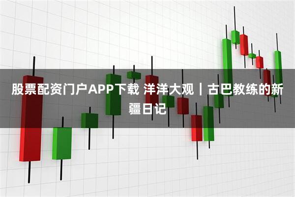 股票配资门户APP下载 洋洋大观｜古巴教练的新疆日记