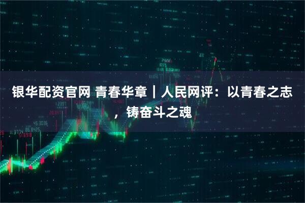 银华配资官网 青春华章｜人民网评：以青春之志，铸奋斗之魂