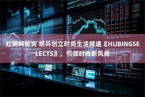 红扬网配资 胡兵创立时尚生活频道《HUBINGSELECTS》，引领时尚新风尚