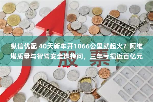 纵信优配 40天新车开1066公里就起火？阿维塔质量与智驾安全遭拷问，三年亏损近百亿元
