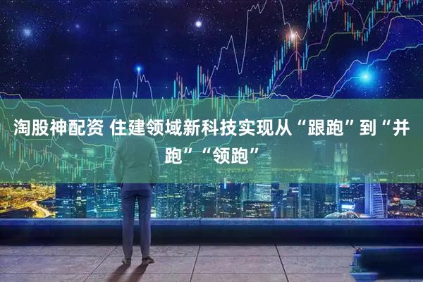 淘股神配资 住建领域新科技实现从“跟跑”到“并跑”“领跑”