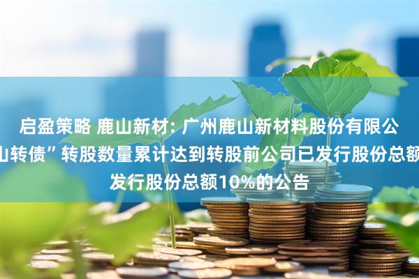 启盈策略 鹿山新材: 广州鹿山新材料股份有限公司关于“鹿山转债”转股数量累计达到转股前公司已发行股份总额10%的公告