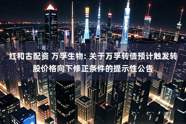 红和古配资 万孚生物: 关于万孚转债预计触发转股价格向下修正条件的提示性公告