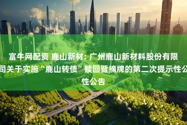 富牛网配资 鹿山新材: 广州鹿山新材料股份有限公司关于实施“鹿山转债”赎回暨摘牌的第二次提示性公告