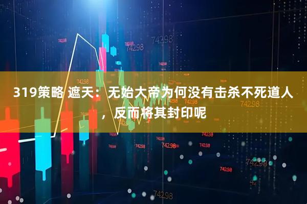 319策略 遮天：无始大帝为何没有击杀不死道人，反而将其封印呢