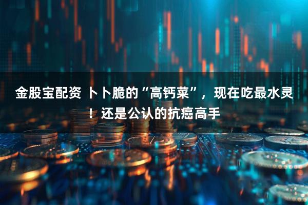 金股宝配资 卜卜脆的“高钙菜”，现在吃最水灵！还是公认的抗癌高手