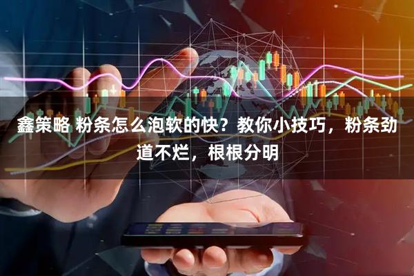 鑫策略 粉条怎么泡软的快？教你小技巧，粉条劲道不烂，根根分明
