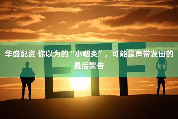 华盛配资 你以为的“小咽炎”，可能是声带发出的最后警告