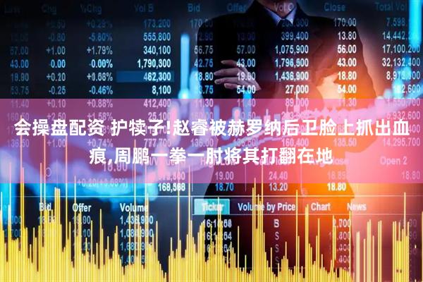 会操盘配资 护犊子!赵睿被赫罗纳后卫脸上抓出血痕,周鹏一拳一肘将其打翻在地