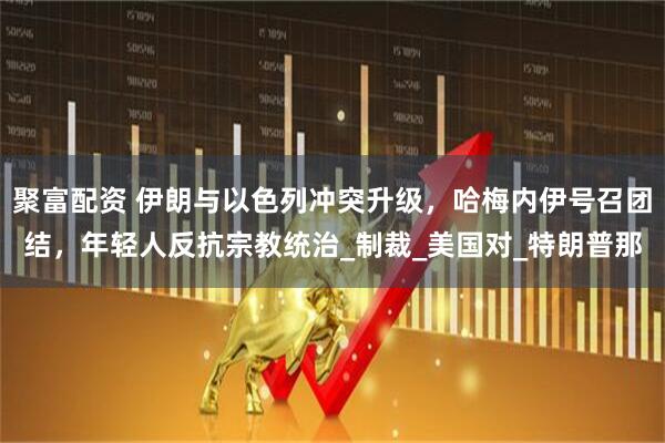 聚富配资 伊朗与以色列冲突升级，哈梅内伊号召团结，年轻人反抗宗教统治_制裁_美国对_特朗普那