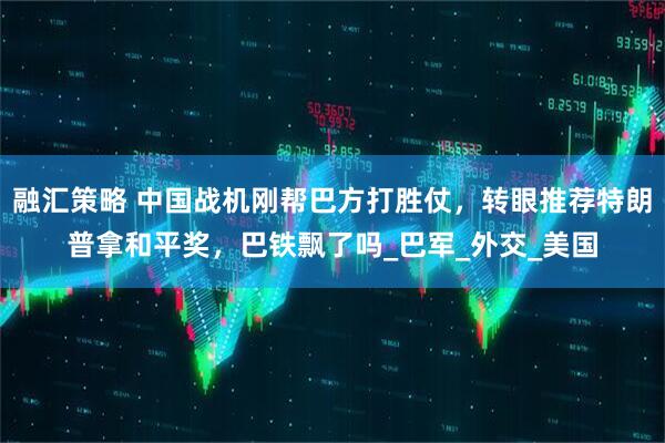 融汇策略 中国战机刚帮巴方打胜仗，转眼推荐特朗普拿和平奖，巴铁飘了吗_巴军_外交_美国